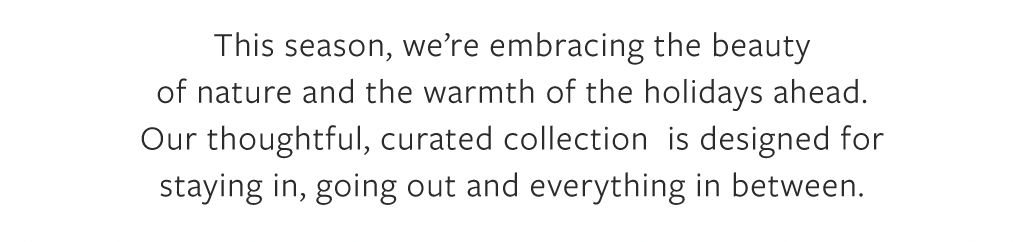 This season, we're embracing the beauty of nature and the warmth of the holidays ahead. Our thoughtful, curated collection is designed for staying in, going out and everything in between.