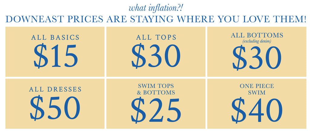 what inflation? Downeast prices are staying where you love them! $15 basics, $30 tops and bottoms, $50 dresses, $25 swim tops + bottoms, $40 one-piece swim